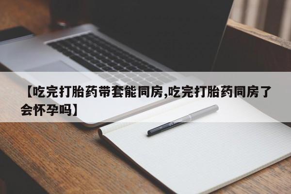 打胎药在线下单{发顺丰的快递1至2天到货}【吃完打胎药带套能同房,吃完打胎药同房了会怀孕吗】