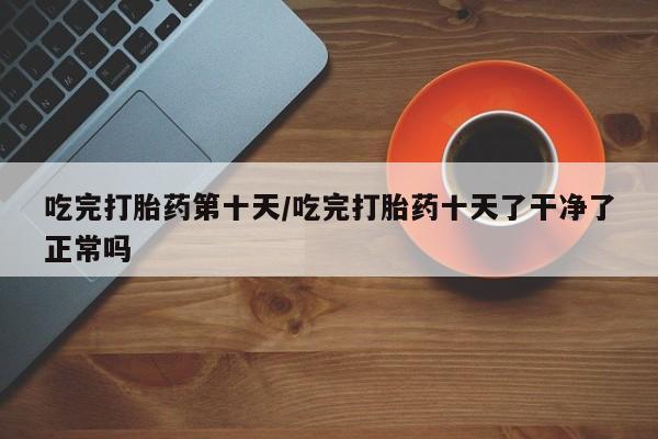 打胎药在线下单{发顺丰的快递1至2天到货}吃完打胎药第十天/吃完打胎药十天了干净了正常吗