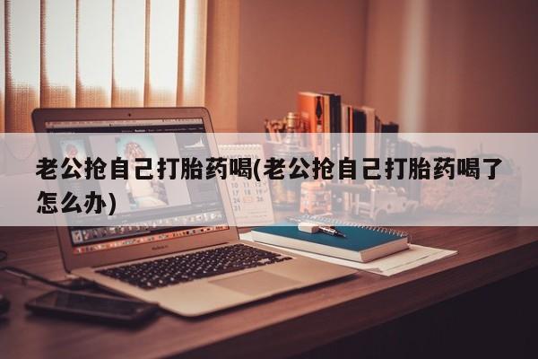 打胎药在线下单{发顺丰的快递1至2天到货}老公抢自己打胎药喝(老公抢自己打胎药喝了怎么办)