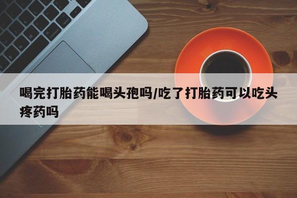 打胎药在线下单{发顺丰的快递1至2天到货}喝完打胎药能喝头孢吗/吃了打胎药可以吃头疼药吗