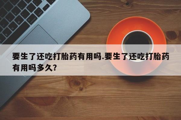 打胎药在线下单{发顺丰的快递1至2天到货}要生了还吃打胎药有用吗.要生了还吃打胎药有用吗多久？