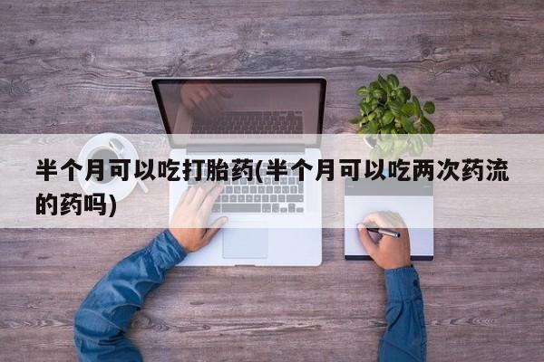 打胎药在线下单{发顺丰的快递1至2天到货}半个月可以吃打胎药(半个月可以吃两次药流的药吗)