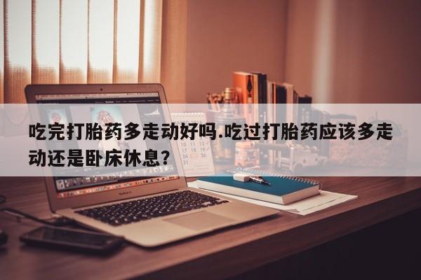 打胎药在线下单{发顺丰的快递1至2天到货}吃完打胎药多走动好吗.吃过打胎药应该多走动还是卧床休息？