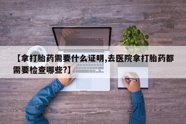 打胎药在线下单{发顺丰的快递1至2天到货}【拿打胎药需要什么证明,去医院拿打胎药都需要检查哪些?】