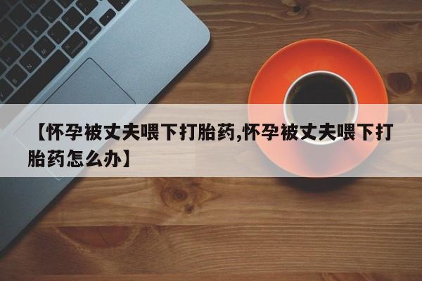 打胎药在线下单{发顺丰的快递1至2天到货}【怀孕被丈夫喂下打胎药,怀孕被丈夫喂下打胎药怎么办】