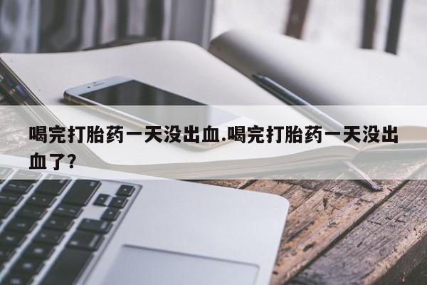打胎药在线下单{发顺丰的快递1至2天到货}喝完打胎药一天没出血.喝完打胎药一天没出血了？