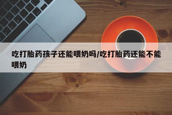 打胎药在线下单{发顺丰的快递1至2天到货}吃打胎药孩子还能喂奶吗/吃打胎药还能不能喂奶