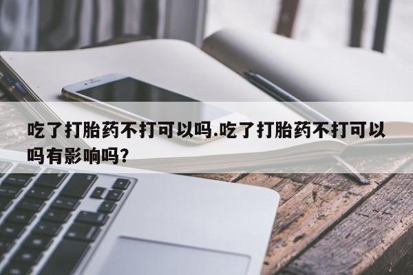 打胎药在线下单{发顺丰的快递1至2天到货}吃了打胎药不打可以吗.吃了打胎药不打可以吗有影响吗？