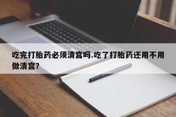 打胎药在线下单{发顺丰的快递1至2天到货}吃完打胎药必须清宫吗.吃了打胎药还用不用做清宫？