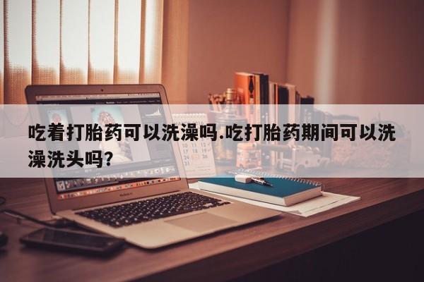 打胎药在线下单{发顺丰的快递1至2天到货}吃着打胎药可以洗澡吗.吃打胎药期间可以洗澡洗头吗？