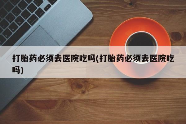 打胎药在线下单{发顺丰的快递1至2天到货}打胎药必须去医院吃吗(打胎药必须去医院吃吗)